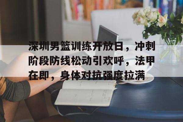 开云体育网站-深圳男篮训练开放日，冲刺阶段防线松动引欢呼，法甲在即，身体对抗强度拉满
