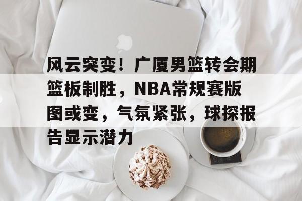 kaiyun 开云体育-风云突变！广厦男篮转会期篮板制胜，NBA常规赛版图或变，气氛紧张，球探报告显示潜力